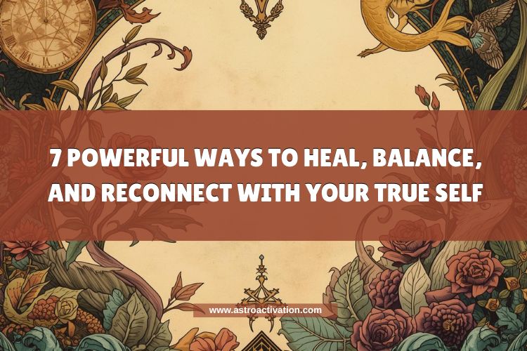7 Powerful Ways to Heal, Balance, and Reconnect with Your True Self